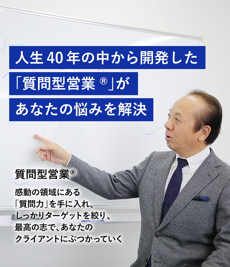 人生40年の中から開発した「質問型営業®」があなたの悩みを解決。質問型営業® 感動の領域にある「質問力」を手に入れ、しっかりターゲットを絞り、最高の志で、あなたのクライアントにぶつかっていく